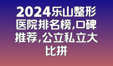 2024乐山整形医院排名榜，口碑推荐，公立私立大比拼
