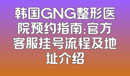 韩国GNG整形医院预约指南：官方客服挂号流程及地址介绍