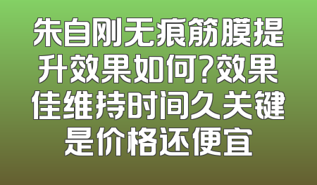 朱自刚无痕筋膜提升效果如何？效果佳维持时间久关键是价格还便宜