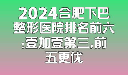 2024合肥下巴整形医院排名前六：壹加壹第三，前五更优