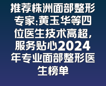 推荐株洲面部整形专家：黄玉华等四位医生技术高超，服务贴心2024年专业面部整形医生榜单