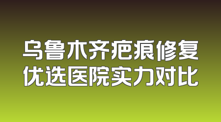 乌鲁木齐疤痕修复优选医院实力对比