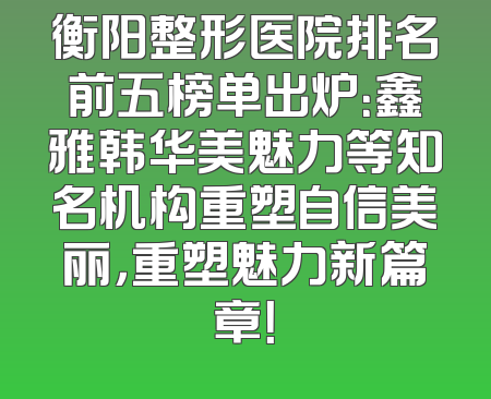衡阳整形医院排名前五榜单出炉：鑫雅韩华美魅力等知名机构重塑自信美丽，重塑魅力新篇章！