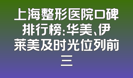 上海整形医院口碑排行榜：华美、伊莱美及时光位列前三