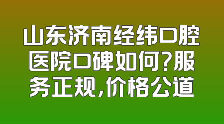 山东济南经纬口腔医院口碑如何？服务正规，价格公道