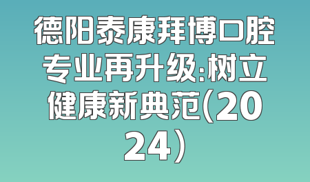 德阳泰康拜博口腔专业再升级：树立健康新典范（2024）