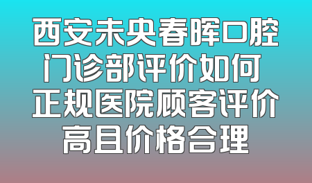 西安未央春晖口腔门诊部评价如何 正规医院顾客评价高且价格合理