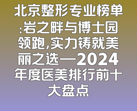 北京整形专业榜单：岩之畔与博士园领跑，实力铸就美丽之选—2024年度医美排行前十大盘点