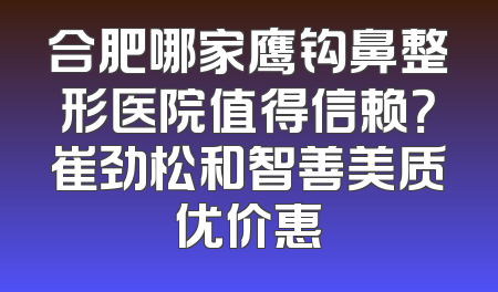 合肥哪家鹰钩鼻整形医院值得信赖？崔劲松和智善美质优价惠