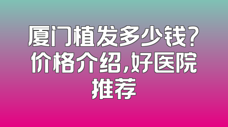 厦门植发多少钱？价格介绍，好医院推荐