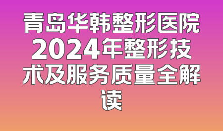 青岛华韩整形医院2024年整形技术及服务质量全解读