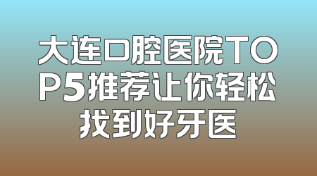大连口腔医院TOP5推荐让你轻松找到好牙医