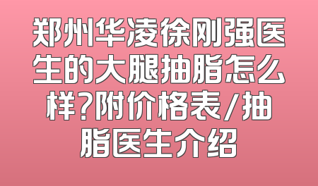 郑州华凌徐刚强医生的大腿抽脂怎么样？附价格表/抽脂医生介绍