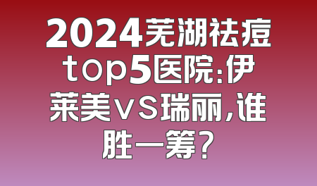 2024芜湖祛痘top5医院：伊莱美vs瑞丽，谁胜一筹？