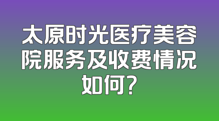 太原时光医疗美容院服务及收费情况如何？