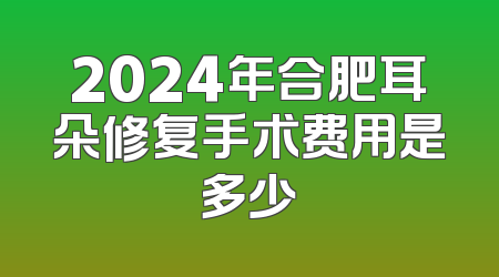 2024年合肥耳朵修复手术费用是多少