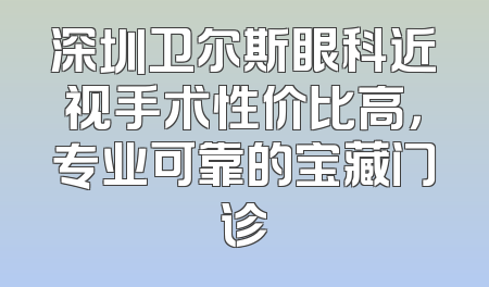 深圳卫尔斯眼科近视手术性价比高，专业可靠的宝藏门诊