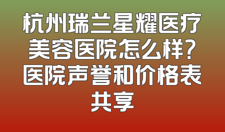 杭州瑞兰星耀医疗美容医院怎么样？医院声誉和价格表共享