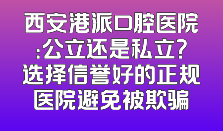 西安港派口腔医院：公立还是私立？选择信誉好的正规医院避免被欺骗