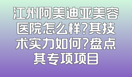 江州阿美迪亚美容医院怎么样？其技术实力如何？盘点其专项项目