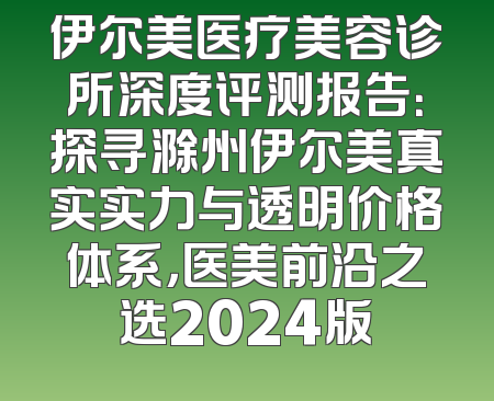 伊尔美医疗美容诊所深度评测报告：探寻滁州伊尔美真实实力与透明价格体系，医美前沿之选2024版