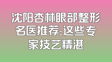 沈阳杏林眼部整形名医推荐：这些专家技艺精湛