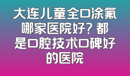 大连儿童全口涂氟哪家医院好？ 都是口腔技术口碑好的医院