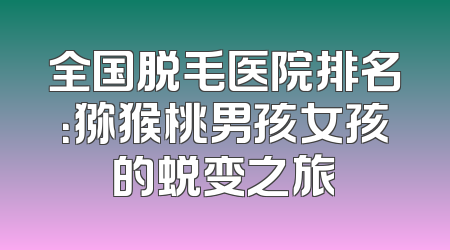 全国脱毛医院排名：猕猴桃男孩女孩的蜕变之旅