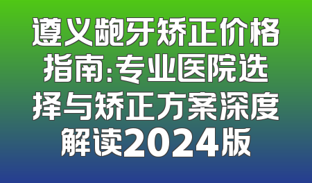 遵义龅牙矫正价格指南：专业医院选择与矫正方案深度解读2024版