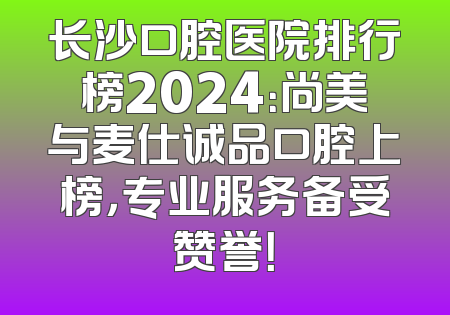 长沙口腔医院排行榜2024：尚美与麦仕诚品口腔上榜，专业服务备受赞誉！