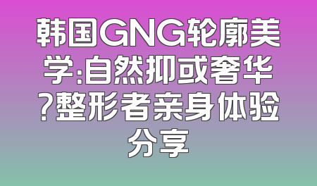 韩国GNG轮廓美学：自然抑或奢华？整形者亲身体验分享