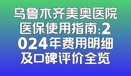 乌鲁木齐美奥医院医保使用指南：2024年费用明细及口碑评价全览