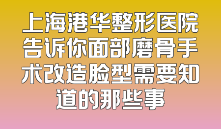 上海港华整形医院告诉你面部磨骨手术改造脸型需要知道的那些事