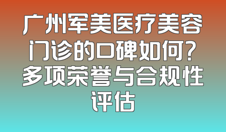 广州军美医疗美容门诊的口碑如何？多项荣誉与合规性评估