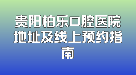 贵阳柏乐口腔医院地址及线上预约指南