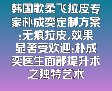韩国歌柔飞拉皮专家朴成奕定制方案：无痕拉皮，效果显著受欢迎：朴成奕医生面部提升术之独特艺术