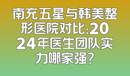 南充五星与韩美整形医院对比：2024年医生团队实力哪家强？