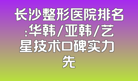 长沙整形医院排名：华韩/亚韩/艺星技术口碑实力領先