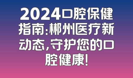 2024口腔保健指南：郴州医疗新动态，守护您的口腔健康！