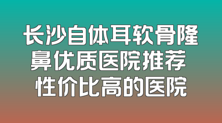 长沙自体耳软骨隆鼻优质医院推荐 性价比高的医院