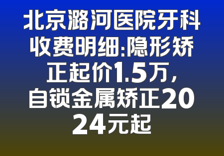 北京潞河医院牙科收费明细：隐形矫正起价1.5万，自锁金属矫正2024元起