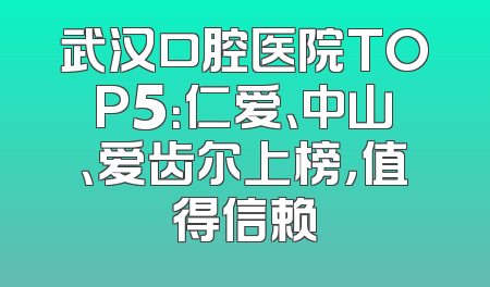 武汉口腔医院TOP5：仁爱、中山、爱齿尔上榜，值得信赖