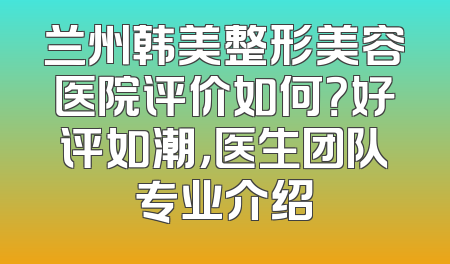 兰州韩美整形美容医院评价如何？好评如潮，医生团队专业介绍