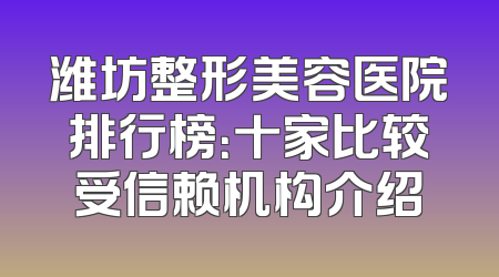 潍坊整形美容医院排行榜：十家比较受信赖机构介绍