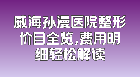 威海孙漫医院整形价目全览，费用明细轻松解读