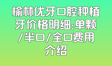榆林优牙口腔种植牙价格明细：单颗/半口/全口费用介绍