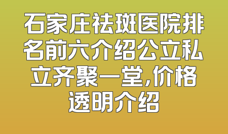 石家庄祛斑医院排名前六介绍公立私立齐聚一堂，价格透明介绍