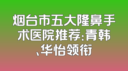 烟台市五大隆鼻手术医院推荐：青韩、华怡领衔