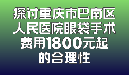 探讨重庆市巴南区人民医院眼袋手术费用1800元起的合理性