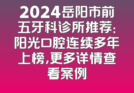 2024岳阳市前五牙科诊所推荐：阳光口腔连续多年上榜，更多详情查看案例